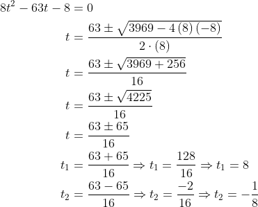 \begin{aligned} 8t^{2}-63t-8&=0\\ t&=\dfrac{63\pm \sqrt{3969-4\left( 8\right) \left( -8\right) }}{2\cdot \left( 8\right) }\\ t&=\dfrac{63\pm \sqrt{3969+256}}{16}\\ t&=\dfrac{63\pm \sqrt{4225}}{16}\\ t&=\dfrac{63\pm 65}{16}\\ t_{1}&=\dfrac{63+65}{16}\Rightarrow t_{1}=\dfrac{128}{16}\Rightarrow t_{1}=8\\ t_{2}&=\dfrac{63-65}{16}\Rightarrow t_{2}=\dfrac{-2}{16}\Rightarrow t_{2}=-\dfrac{1}{8}\\ \end{aligned}
